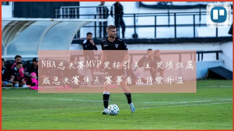 NBA总决赛MVP奖杯引关注 奖项归属成总决赛焦点 赛事看点持续升温
