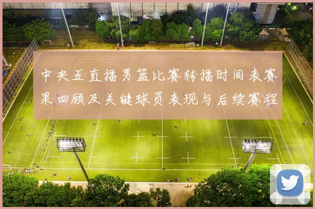 中央五直播男篮比赛转播时间表赛果回顾及关键球员表现与后续赛程