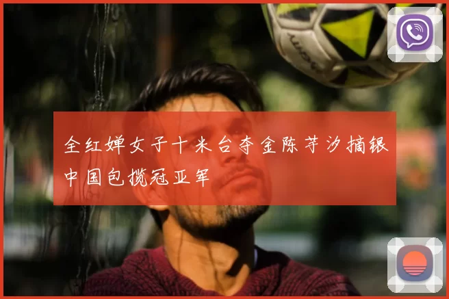 全红婵女子十米台夺金陈芋汐摘银中国包揽冠亚军