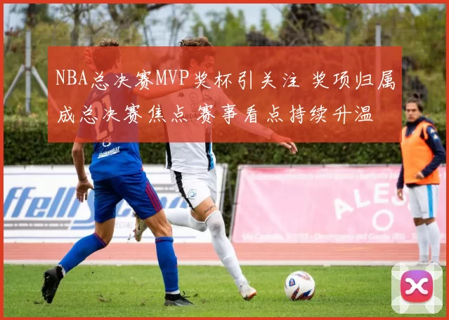 NBA总决赛MVP奖杯引关注 奖项归属成总决赛焦点 赛事看点持续升温