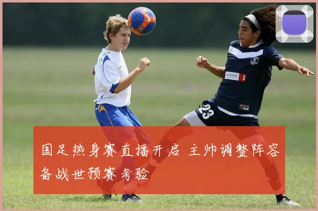 国足热身赛直播开启 主帅调整阵容备战世预赛考验