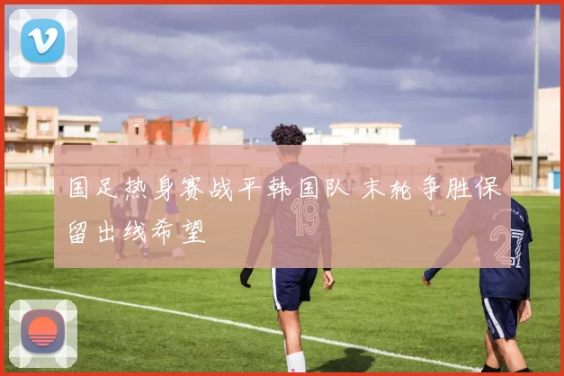 国足热身赛战平韩国队 末轮争胜保留出线希望