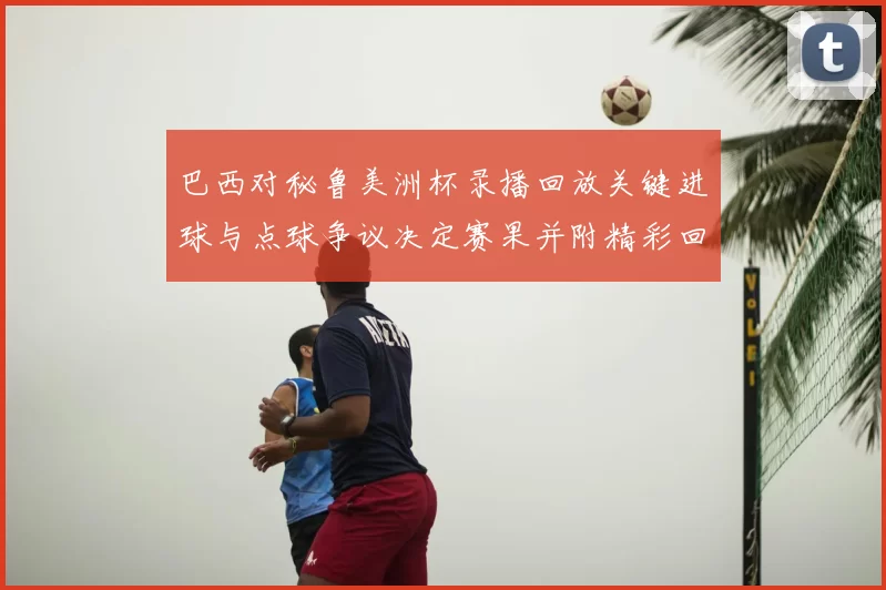 巴西对秘鲁美洲杯录播回放关键进球与点球争议决定赛果并附精彩回顾