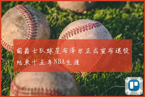 前爵士队球星布泽尔正式宣布退役结束十五年NBA生涯