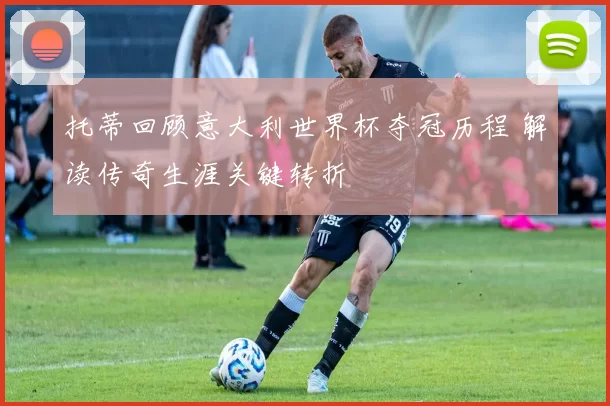 托蒂回顾意大利世界杯夺冠历程 解读传奇生涯关键转折