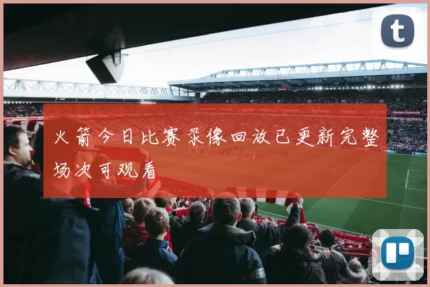 火箭今日比赛录像回放已更新完整场次可观看