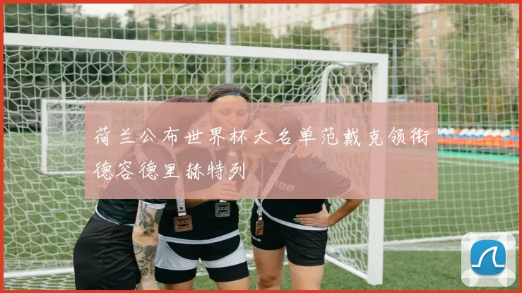 荷兰公布世界杯大名单范戴克领衔德容德里赫特列