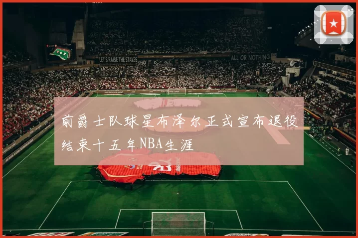 前爵士队球星布泽尔正式宣布退役结束十五年NBA生涯