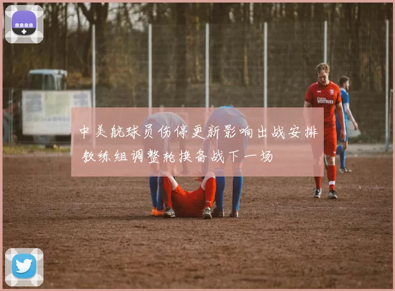 中美航球员伤停更新影响出战安排 教练组调整轮换备战下一场