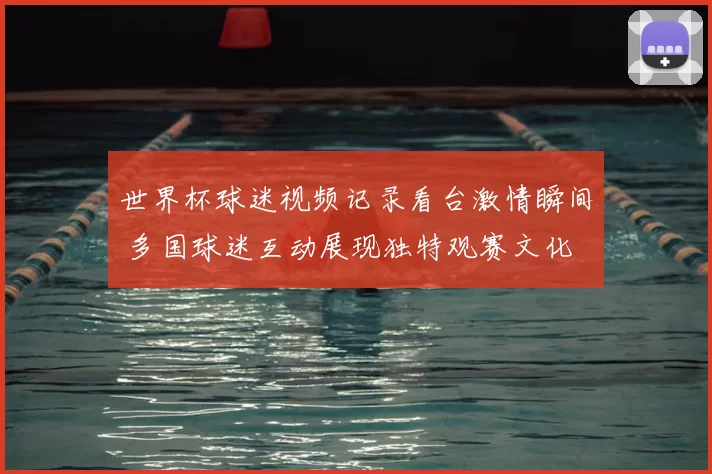 世界杯球迷视频记录看台激情瞬间 多国球迷互动展现独特观赛文化