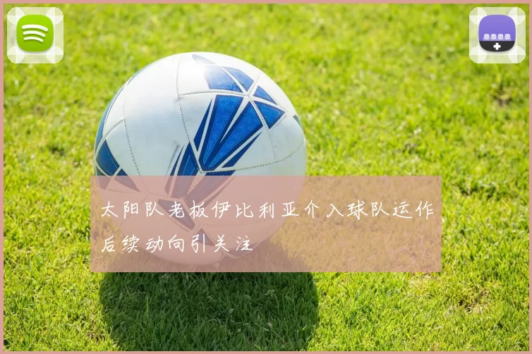 太阳队老板伊比利亚介入球队运作后续动向引关注
