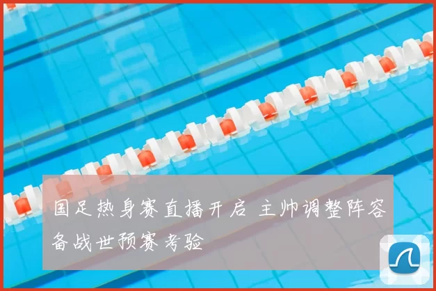 国足热身赛直播开启 主帅调整阵容备战世预赛考验