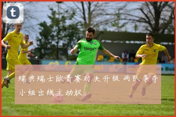 瑞典瑞士欧青赛对决升级 两队争夺小组出线主动权