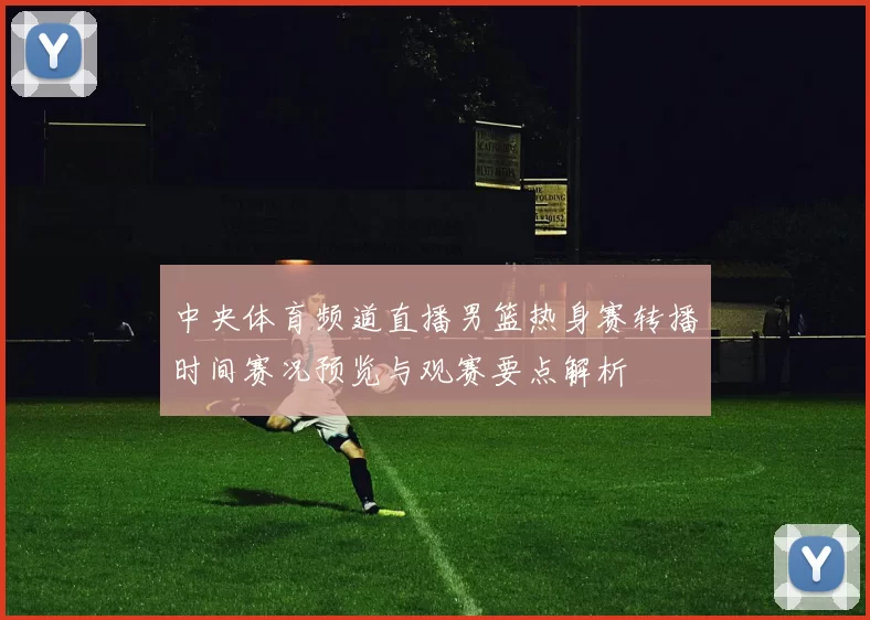 中央体育频道直播男篮热身赛转播时间赛况预览与观赛要点解析