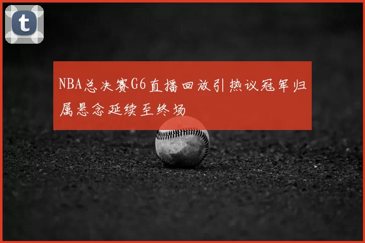 NBA总决赛G6直播回放引热议冠军归属悬念延续至终场