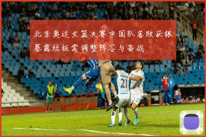 北京奥运女篮决赛中国队落败获银暴露短板需调整阵容与备战