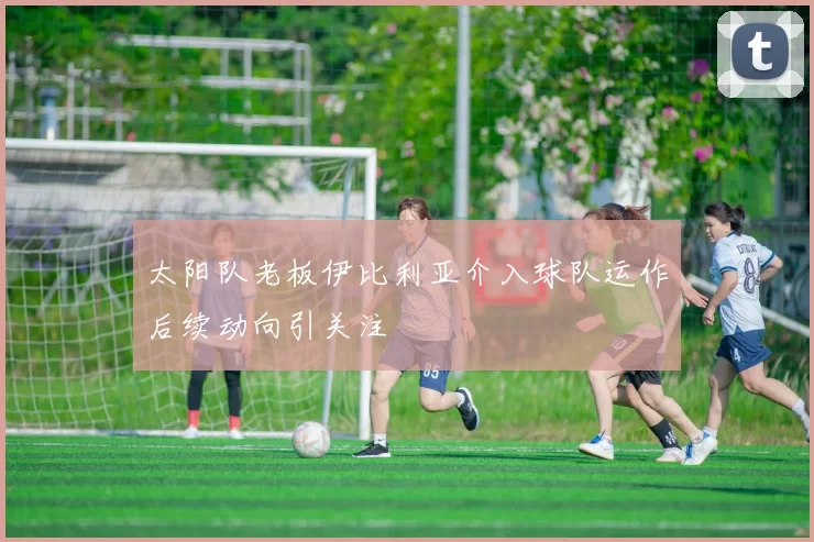 太阳队老板伊比利亚介入球队运作后续动向引关注
