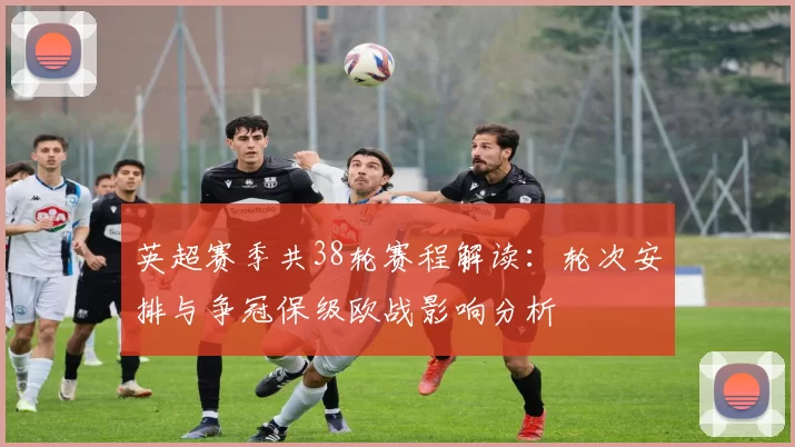 英超赛季共38轮赛程解读：轮次安排与争冠保级欧战影响分析